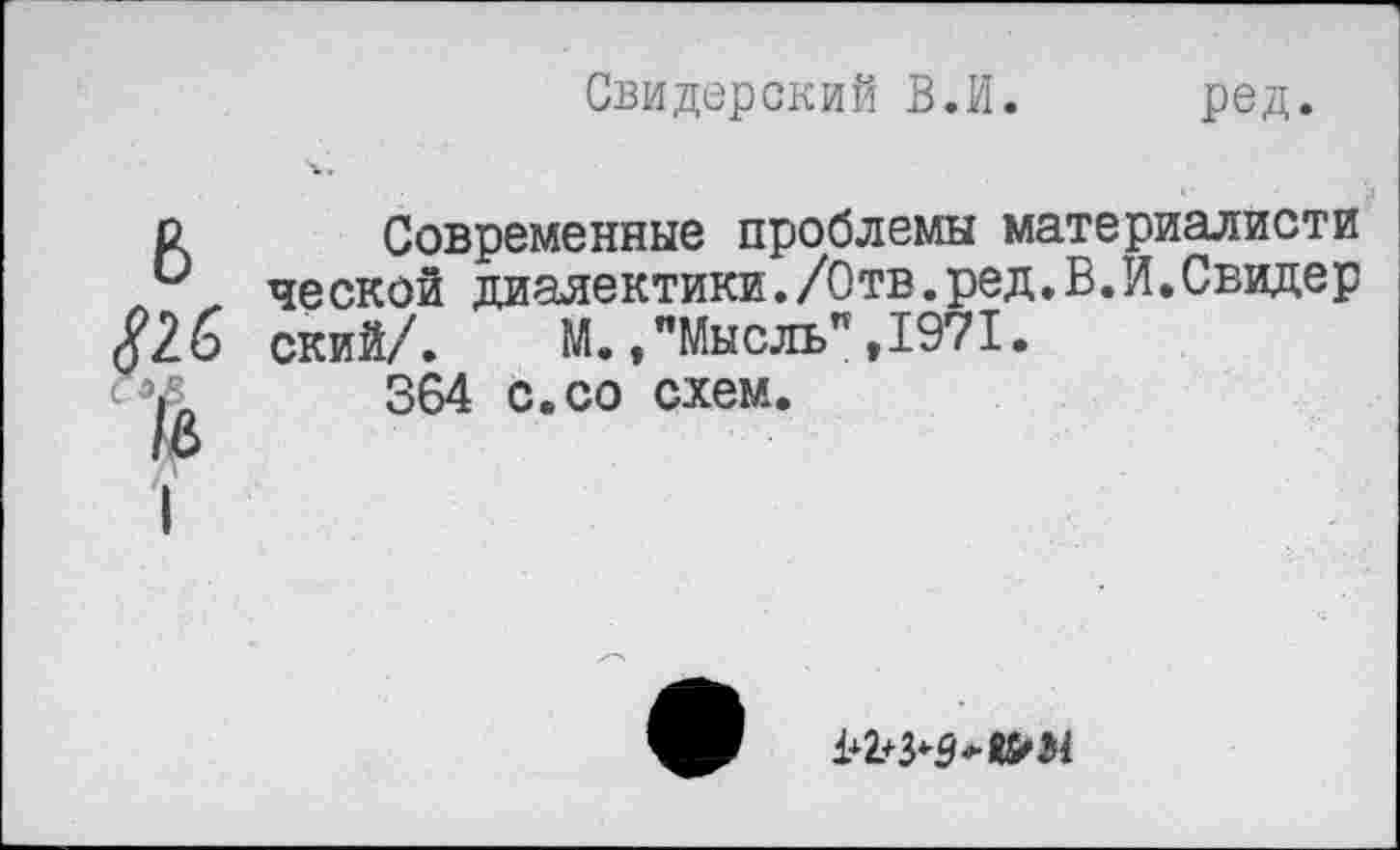 ﻿Свидерский В.И.
ред.
о Современные проблемы материалисти и ческой диалектики./Отв.ред.В.И.Свидер $2 6 ский/. М.»"Мысль",1971.
364 с.со схем.
